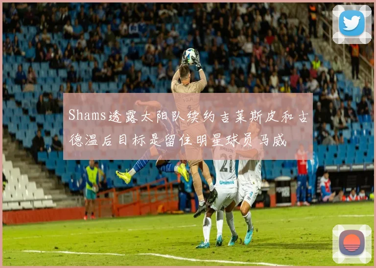 Shams透露太阳队续约吉莱斯皮和古德温后目标是留住明星球员马威