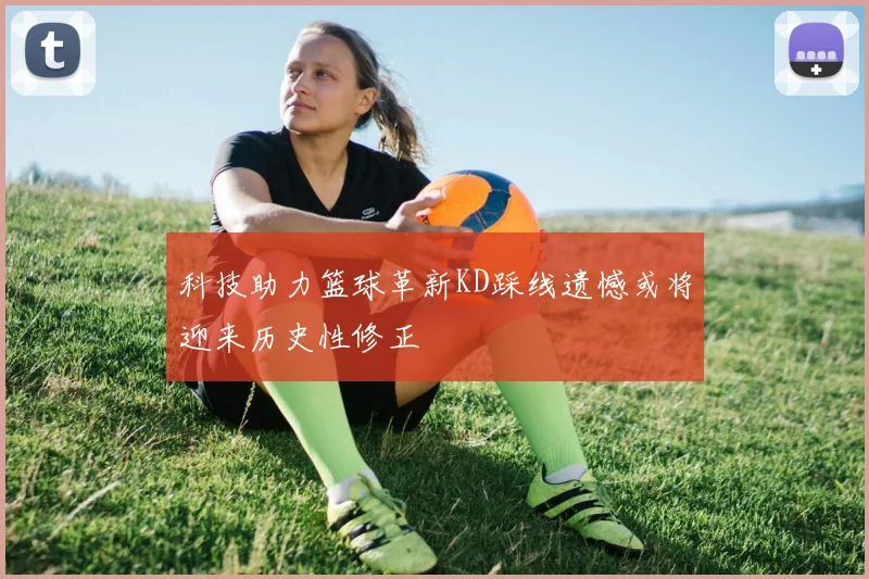 科技助力篮球革新KD踩线遗憾或将迎来历史性修正