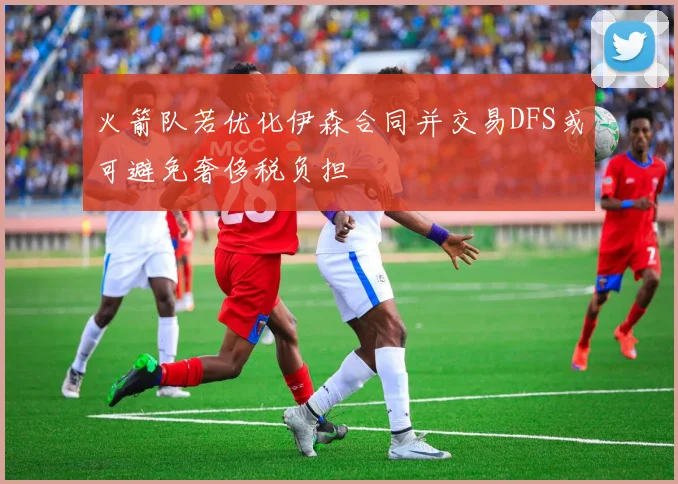 火箭队若优化伊森合同并交易DFS或可避免奢侈税负担