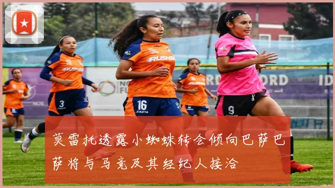 莫雷托透露小蜘蛛转会倾向巴萨巴萨将与马竞及其经纪人接洽