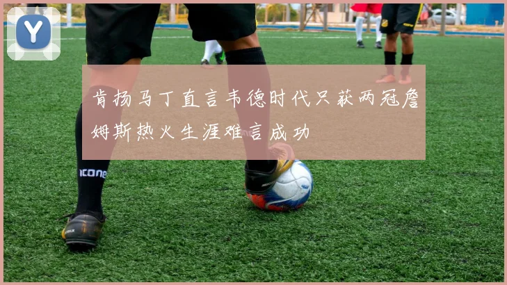 肯扬马丁直言韦德时代只获两冠詹姆斯热火生涯难言成功