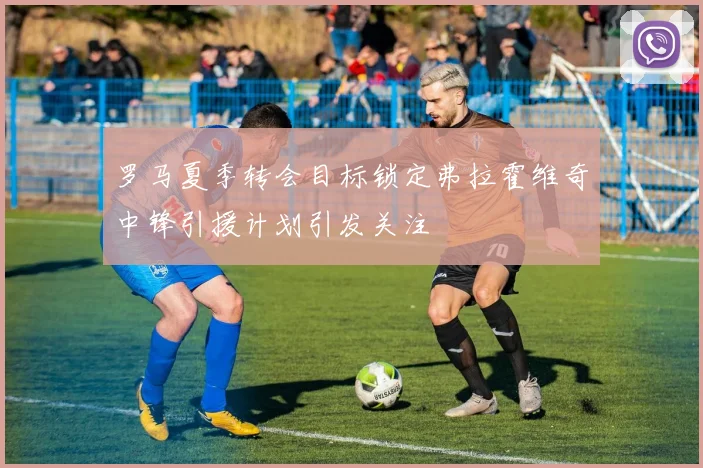 罗马夏季转会目标锁定弗拉霍维奇中锋引援计划引发关注