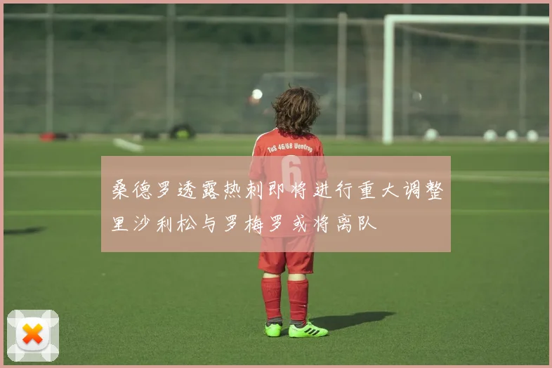 桑德罗透露热刺即将进行重大调整里沙利松与罗梅罗或将离队