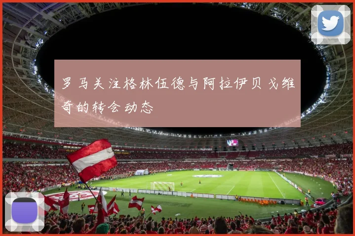 罗马关注格林伍德与阿拉伊贝戈维奇的转会动态