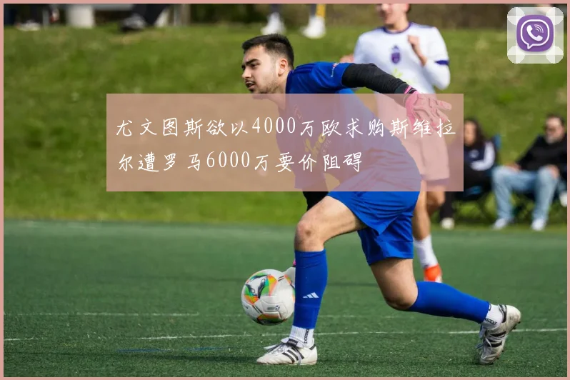 尤文图斯欲以4000万欧求购斯维拉尔遭罗马6000万要价阻碍