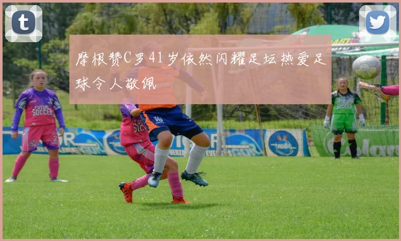 摩根赞C罗41岁依然闪耀足坛热爱足球令人敬佩