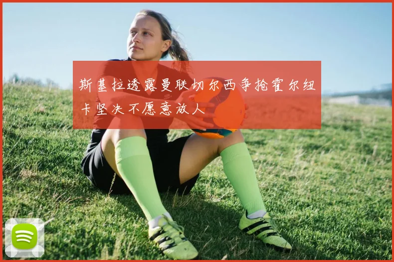 斯基拉透露曼联切尔西争抢霍尔纽卡坚决不愿意放人
