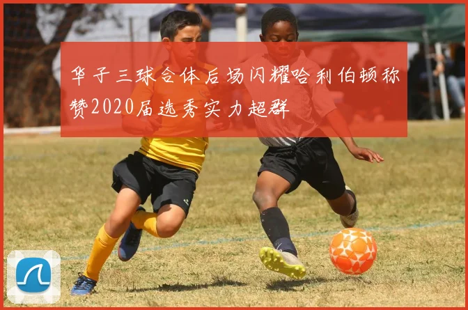 华子三球合体后场闪耀哈利伯顿称赞2020届选秀实力超群